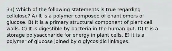 33) Which of the following statements is true regarding cellulose? A) It is a polymer composed of enantiomers of glucose. B) It is a primary structural component of plant cell walls. C) It is digestible by bacteria in the human gut. D) It is a storage polysaccharide for energy in plant cells. E) It is a polymer of glucose joined by α glycosidic linkages.