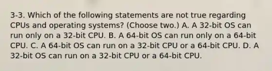 3-3. Which of the following statements are not true regarding CPUs and operating systems? (Choose two.) A. A 32-bit OS can run only on a 32-bit CPU. B. A 64-bit OS can run only on a 64-bit CPU. C. A 64-bit OS can run on a 32-bit CPU or a 64-bit CPU. D. A 32-bit OS can run on a 32-bit CPU or a 64-bit CPU.