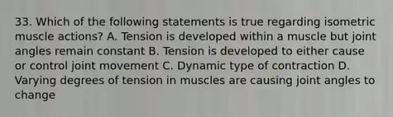 33. Which of the following statements is true regarding isometric muscle actions? A. Tension is developed within a muscle but joint angles remain constant B. Tension is developed to either cause or control joint movement C. Dynamic type of contraction D. Varying degrees of tension in muscles are causing joint angles to change