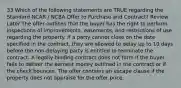 33 Which of the following statements are TRUE regarding the Standard NCAR / NCBA Offer to Purchase and Contract? Review Later The offer outlines that the buyer has the right to perform inspections of improvements, easements, and restrictions of use regarding the property. If a party cannot close on the date specified in the contract, they are allowed to delay up to 10 days before the non-delaying party is entitled to terminate the contract. A legally binding contract does not form if the buyer fails to deliver the earnest money outlined in the contract or if the check bounces. The offer contains an escape clause if the property does not appraise for the offer price.