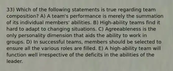 33) Which of the following statements is true regarding team composition? A) A team's performance is merely the summation of its individual members' abilities. B) High-ability teams find it hard to adapt to changing situations. C) Agreeableness is the only personality dimension that aids the ability to work in groups. D) In successful teams, members should be selected to ensure all the various roles are filled. E) A high-ability team will function well irrespective of the deficits in the abilities of the leader.