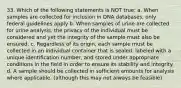 33. Which of the following statements is NOT true: a. When samples are collected for inclusion in DNA databases, only federal guidelines apply b. When samples of urine are collected for urine analysis, the privacy of the individual must be considered and yet the integrity of the sample must also be ensured. c. Regardless of its origin, each sample must be collected in an individual container that is sealed, labeled with a unique identification number, and stored under appropriate conditions in the field in order to ensure its stability and integrity. d. A sample should be collected in sufficient amounts for analysis where applicable. (although this may not always be feasible)