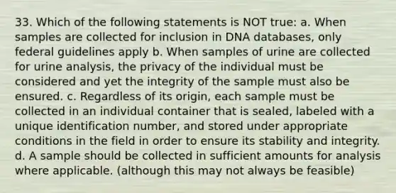 33. Which of the following statements is NOT true: a. When samples are collected for inclusion in DNA databases, only federal guidelines apply b. When samples of urine are collected for urine analysis, the privacy of the individual must be considered and yet the integrity of the sample must also be ensured. c. Regardless of its origin, each sample must be collected in an individual container that is sealed, labeled with a unique identification number, and stored under appropriate conditions in the field in order to ensure its stability and integrity. d. A sample should be collected in sufficient amounts for analysis where applicable. (although this may not always be feasible)