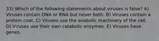 33) Which of the following statements about viruses is false? A) Viruses contain DNA or RNA but never both. B) Viruses contain a protein coat. C) Viruses use the anabolic machinery of the cell. D) Viruses use their own catabolic enzymes. E) Viruses have genes.