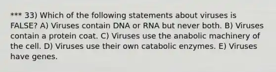 *** 33) Which of the following statements about viruses is FALSE? A) Viruses contain DNA or RNA but never both. B) Viruses contain a protein coat. C) Viruses use the anabolic machinery of the cell. D) Viruses use their own catabolic enzymes. E) Viruses have genes.