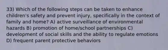 33) Which of the following steps can be taken to enhance children's safety and prevent injury, specifically in the context of family and home? A) active surveillance of environmental hazards B) promotion of home/school partnerships C) development of social skills and the ability to regulate emotions D) frequent parent protective behaviors