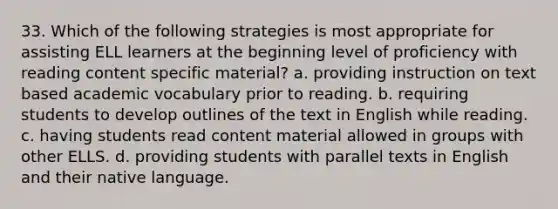 33. Which of the following strategies is most appropriate for assisting ELL learners at the beginning level of proficiency with reading content specific material? a. providing instruction on text based academic vocabulary prior to reading. b. requiring students to develop outlines of the text in English while reading. c. having students read content material allowed in groups with other ELLS. d. providing students with parallel texts in English and their native language.