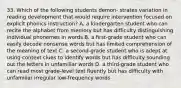 33. Which of the following students demon- strates variation in reading development that would require intervention focused on explicit phonics instruction? A. a kindergarten student who can recite the alphabet from memory but has difficulty distinguishing individual phonemes in words B. a first-grade student who can easily decode nonsense words but has limited comprehension of the meaning of text C. a second-grade student who is adept at using context clues to identify words but has difficulty sounding out the letters in unfamiliar words D. a third-grade student who can read most grade-level text fluently but has difficulty with unfamiliar irregular low-frequency words