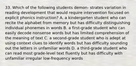 33. Which of the following students demon- strates variation in reading development that would require intervention focused on explicit phonics instruction? A. a kindergarten student who can recite the alphabet from memory but has difficulty distinguishing individual phonemes in words B. a first-grade student who can easily decode nonsense words but has limited comprehension of the meaning of text C. a second-grade student who is adept at using context clues to identify words but has difficulty sounding out the letters in unfamiliar words D. a third-grade student who can read most grade-level text fluently but has difficulty with unfamiliar irregular low-frequency words