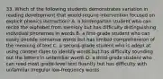 33. Which of the following students demonstrates variation in reading development that would require intervention focused on explicit phonics instruction? A. a kindergarten student who can recite the alphabet from memory but has difficulty distinguishing individual phonemes in words B. a first-grade student who can easily decode nonsense words but has limited comprehension of the meaning of text C. a second-grade student who is adept at using context clues to identify words but has difficulty sounding out the letters in unfamiliar words D. a third-grade student who can read most grade-level text fluently but has difficulty with unfamiliar irregular low-frequency words