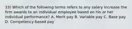 33) Which of the following terms refers to any salary increase the firm awards to an individual employee based on his or her individual performance? A. Merit pay B. Variable pay C. Base pay D. Competency-based pay