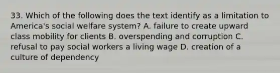 33. Which of the following does the text identify as a limitation to America's social welfare system? A. failure to create upward class mobility for clients B. overspending and corruption C. refusal to pay social workers a living wage D. creation of a culture of dependency