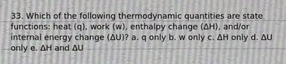 33. Which of the following thermodynamic quantities are state functions: heat (q), work (w), enthalpy change (ΔH), and/or internal energy change (ΔU)? a. q only b. w only c. ΔH only d. ΔU only e. ΔH and ΔU