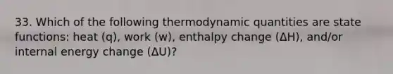 33. Which of the following thermodynamic quantities are state functions: heat (q), work (w), enthalpy change (ΔH), and/or internal energy change (ΔU)?