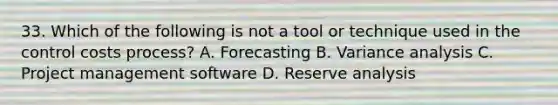 33. Which of the following is not a tool or technique used in the control costs process? A. Forecasting B. Variance analysis C. Project management software D. Reserve analysis