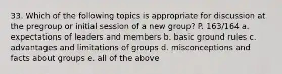 33. Which of the following topics is appropriate for discussion at the pregroup or initial session of a new group? P. 163/164 a. expectations of leaders and members b. basic ground rules c. advantages and limitations of groups d. misconceptions and facts about groups e. all of the above