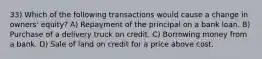 33) Which of the following transactions would cause a change in owners' equity? A) Repayment of the principal on a bank loan. B) Purchase of a delivery truck on credit. C) Borrowing money from a bank. D) Sale of land on credit for a price above cost.