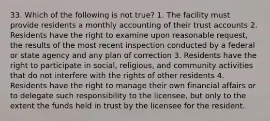 33. Which of the following is not true? 1. The facility must provide residents a monthly accounting of their trust accounts 2. Residents have the right to examine upon reasonable request, the results of the most recent inspection conducted by a federal or state agency and any plan of correction 3. Residents have the right to participate in social, religious, and community activities that do not interfere with the rights of other residents 4. Residents have the right to manage their own financial affairs or to delegate such responsibility to the licensee, but only to the extent the funds held in trust by the licensee for the resident.