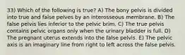 33) Which of the following is true? A) The bony pelvis is divided into true and false pelves by an interosseous membrane. B) The false pelvis lies inferior to the pelvic brim. C) The true pelvis contains pelvic organs only when the urinary bladder is full. D) The pregnant uterus extends into the false pelvis. E) The pelvic axis is an imaginary line from right to left across the false pelvis.