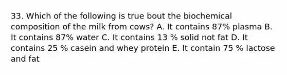 33. Which of the following is true bout the biochemical composition of the milk from cows? A. It contains 87% plasma B. It contains 87% water C. It contains 13 % solid not fat D. It contains 25 % casein and whey protein E. It contain 75 % lactose and fat