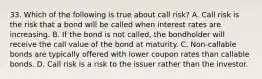 33. Which of the following is true about call risk? A. Call risk is the risk that a bond will be called when interest rates are increasing. B. If the bond is not called, the bondholder will receive the call value of the bond at maturity. C. Non-callable bonds are typically offered with lower coupon rates than callable bonds. D. Call risk is a risk to the issuer rather than the investor.