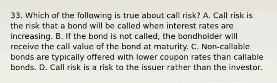 33. Which of the following is true about call risk? A. Call risk is the risk that a bond will be called when interest rates are increasing. B. If the bond is not called, the bondholder will receive the call value of the bond at maturity. C. Non-callable bonds are typically offered with lower coupon rates than callable bonds. D. Call risk is a risk to the issuer rather than the investor.