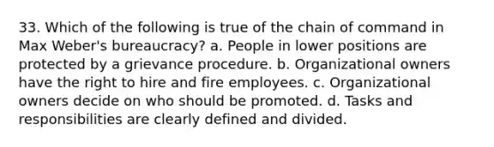 33. Which of the following is true of the chain of command in Max Weber's bureaucracy? a. People in lower positions are protected by a grievance procedure. b. Organizational owners have the right to hire and fire employees. c. Organizational owners decide on who should be promoted. d. Tasks and responsibilities are clearly defined and divided.