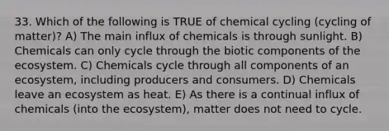 33. Which of the following is TRUE of chemical cycling (cycling of matter)? A) The main influx of chemicals is through sunlight. B) Chemicals can only cycle through the biotic components of the ecosystem. C) Chemicals cycle through all components of an ecosystem, including producers and consumers. D) Chemicals leave an ecosystem as heat. E) As there is a continual influx of chemicals (into the ecosystem), matter does not need to cycle.