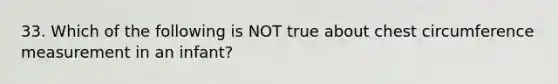 33. Which of the following is NOT true about chest circumference measurement in an infant?