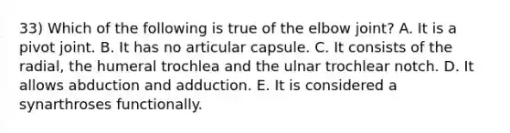 33) Which of the following is true of the elbow joint? A. It is a pivot joint. B. It has no articular capsule. C. It consists of the radial, the humeral trochlea and the ulnar trochlear notch. D. It allows abduction and adduction. E. It is considered a synarthroses functionally.