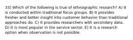 33) Which of the following is true of ethnographic research? A) It is conducted within traditional focus groups. B) It provides fresher and better insight into customer behavior than traditional approaches do. C) It provides researchers with secondary data. D) It is most popular in the service sector. E) It is a research option when observation is not possible.