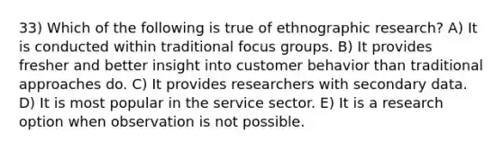 33) Which of the following is true of ethnographic research? A) It is conducted within traditional focus groups. B) It provides fresher and better insight into customer behavior than traditional approaches do. C) It provides researchers with secondary data. D) It is most popular in the service sector. E) It is a research option when observation is not possible.