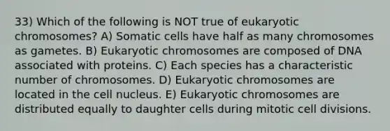 33) Which of the following is NOT true of eukaryotic chromosomes? A) Somatic cells have half as many chromosomes as gametes. B) Eukaryotic chromosomes are composed of DNA associated with proteins. C) Each species has a characteristic number of chromosomes. D) Eukaryotic chromosomes are located in the cell nucleus. E) Eukaryotic chromosomes are distributed equally to daughter cells during mitotic cell divisions.