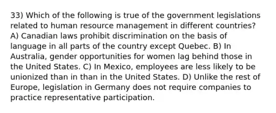 33) Which of the following is true of the government legislations related to human resource management in different countries? A) Canadian laws prohibit discrimination on the basis of language in all parts of the country except Quebec. B) In Australia, gender opportunities for women lag behind those in the United States. C) In Mexico, employees are less likely to be unionized than in than in the United States. D) Unlike the rest of Europe, legislation in Germany does not require companies to practice representative participation.