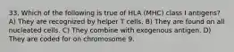 33. Which of the following is true of HLA (MHC) class I antigens? A) They are recognized by helper T cells. B) They are found on all nucleated cells. C) They combine with exogenous antigen. D) They are coded for on chromosome 9.