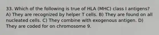 33. Which of the following is true of HLA (MHC) class I antigens? A) They are recognized by helper T cells. B) They are found on all nucleated cells. C) They combine with exogenous antigen. D) They are coded for on chromosome 9.