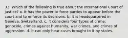 33. Which of the following is true about the International Court of Justice? a. It has the power to force parties to appear before the court and to enforce its decisions. b. It is headquartered in Geneva, Switzerland. c. It considers four types of crime: genocide, crimes against humanity, war crimes, and crimes of aggression. d. It can only hear cases brought to it by states.