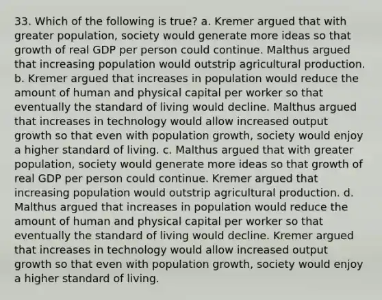 33. Which of the following is true? a. Kremer argued that with greater population, society would generate more ideas so that growth of real GDP per person could continue. Malthus argued that increasing population would outstrip agricultural production. b. Kremer argued that increases in population would reduce the amount of human and physical capital per worker so that eventually the standard of living would decline. Malthus argued that increases in technology would allow increased output growth so that even with population growth, society would enjoy a higher standard of living. c. Malthus argued that with greater population, society would generate more ideas so that growth of real GDP per person could continue. Kremer argued that increasing population would outstrip agricultural production. d. Malthus argued that increases in population would reduce the amount of human and physical capital per worker so that eventually the standard of living would decline. Kremer argued that increases in technology would allow increased output growth so that even with population growth, society would enjoy a higher standard of living.