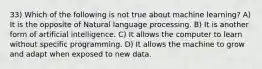 33) Which of the following is not true about machine learning? A) It is the opposite of Natural language processing. B) It is another form of artificial intelligence. C) It allows the computer to learn without specific programming. D) It allows the machine to grow and adapt when exposed to new data.