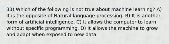 33) Which of the following is not true about machine learning? A) It is the opposite of Natural language processing. B) It is another form of artificial intelligence. C) It allows the computer to learn without specific programming. D) It allows the machine to grow and adapt when exposed to new data.