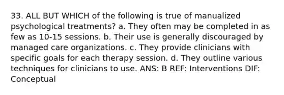 33. ALL BUT WHICH of the following is true of manualized psychological treatments? a. They often may be completed in as few as 10-15 sessions. b. Their use is generally discouraged by managed care organizations. c. They provide clinicians with specific goals for each therapy session. d. They outline various techniques for clinicians to use. ANS: B REF: Interventions DIF: Conceptual