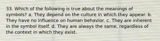 33. Which of the following is true about the meanings of symbols? a. They depend on the culture in which they appear. b. They have no influence on human behavior. c. They are inherent in the symbol itself. d. They are always the same, regardless of the context in which they exist.