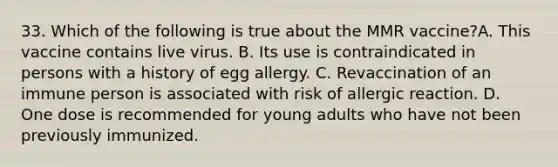 33. Which of the following is true about the MMR vaccine?A. This vaccine contains live virus. B. Its use is contraindicated in persons with a history of egg allergy. C. Revaccination of an immune person is associated with risk of allergic reaction. D. One dose is recommended for young adults who have not been previously immunized.