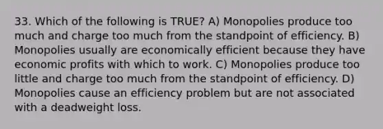 33. Which of the following is TRUE? A) Monopolies produce too much and charge too much from the standpoint of efficiency. B) Monopolies usually are economically efficient because they have economic profits with which to work. C) Monopolies produce too little and charge too much from the standpoint of efficiency. D) Monopolies cause an efficiency problem but are not associated with a deadweight loss.