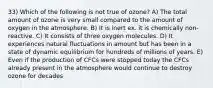 33) Which of the following is not true of ozone? A) The total amount of ozone is very small compared to the amount of oxygen in the atmosphere. B) It is inert ex. it is chemically non-reactive. C) It consists of three oxygen molecules. D) It experiences natural fluctuations in amount but has been in a state of dynamic equilibrium for hundreds of millions of years. E) Even if the production of CFCs were stopped today the CFCs already present in the atmosphere would continue to destroy ozone for decades