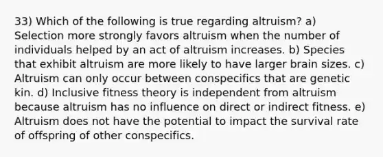 33) Which of the following is true regarding altruism? a) Selection more strongly favors altruism when the number of individuals helped by an act of altruism increases. b) Species that exhibit altruism are more likely to have larger brain sizes. c) Altruism can only occur between conspecifics that are genetic kin. d) Inclusive fitness theory is independent from altruism because altruism has no influence on direct or indirect fitness. e) Altruism does not have the potential to impact the survival rate of offspring of other conspecifics.