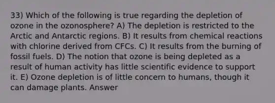 33) Which of the following is true regarding the depletion of ozone in the ozonosphere? A) The depletion is restricted to the Arctic and Antarctic regions. B) It results from <a href='https://www.questionai.com/knowledge/kc6NTom4Ep-chemical-reactions' class='anchor-knowledge'>chemical reactions</a> with chlorine derived from CFCs. C) It results from the burning of fossil fuels. D) The notion that ozone is being depleted as a result of human activity has little scientific evidence to support it. E) Ozone depletion is of little concern to humans, though it can damage plants. Answer