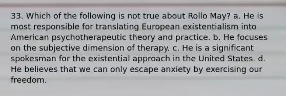 33. Which of the following is not true about Rollo May?​ a. He is most responsible for translating European existentialism into American psychotherapeutic theory and practice. b. He focuses on the subjective dimension of therapy. c. He is a significant spokesman for the existential approach in the United States. d. He believes that we can only escape anxiety by exercising our freedom.