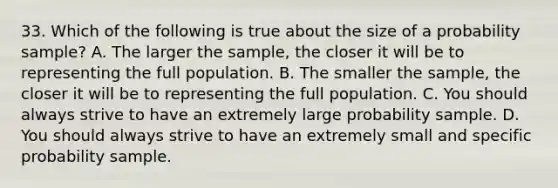 33. Which of the following is true about the size of a probability sample? A. The larger the sample, the closer it will be to representing the full population. B. The smaller the sample, the closer it will be to representing the full population. C. You should always strive to have an extremely large probability sample. D. You should always strive to have an extremely small and specific probability sample.