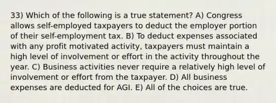 33) Which of the following is a true statement? A) Congress allows self-employed taxpayers to deduct the employer portion of their self-employment tax. B) To deduct expenses associated with any profit motivated activity, taxpayers must maintain a high level of involvement or effort in the activity throughout the year. C) Business activities never require a relatively high level of involvement or effort from the taxpayer. D) All business expenses are deducted for AGI. E) All of the choices are true.